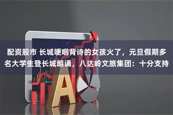 配资股市 长城哽咽背诗的女孩火了，元旦假期多名大学生登长城朗诵，八达岭文旅集团：十分支持