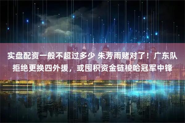 实盘配资一般不超过多少 朱芳雨赌对了！广东队拒绝更换四外援，或囤积资金链梭哈冠军中锋