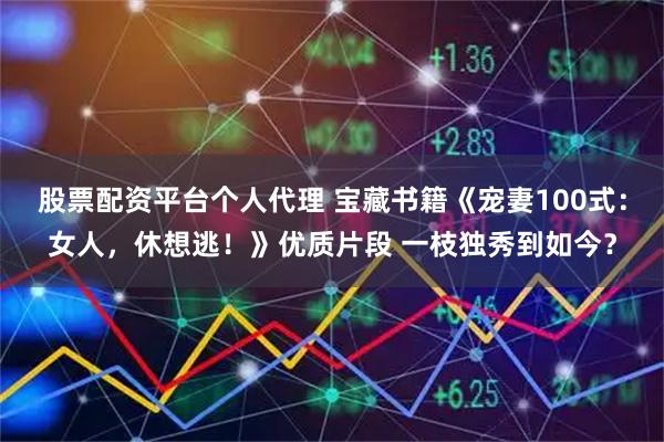 股票配资平台个人代理 宝藏书籍《宠妻100式：女人，休想逃！》优质片段 一枝独秀到如今？