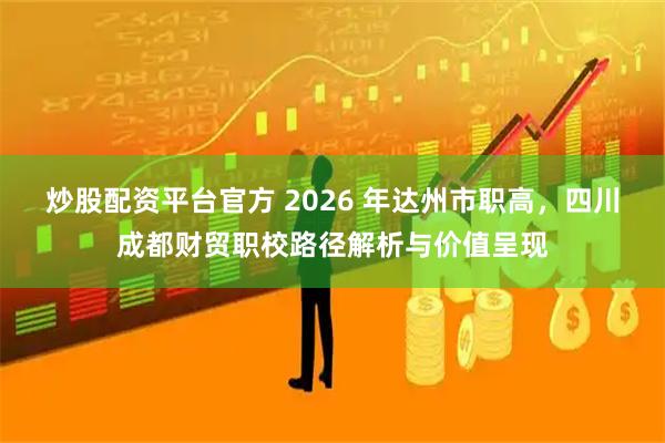 炒股配资平台官方 2026 年达州市职高，四川成都财贸职校路径解析与价值呈现