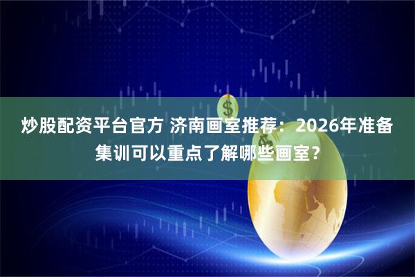 炒股配资平台官方 济南画室推荐：2026年准备集训可以重点了解哪些画室？