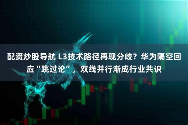 配资炒股导航 L3技术路径再现分歧？华为隔空回应“跳过论”，双线并行渐成行业共识